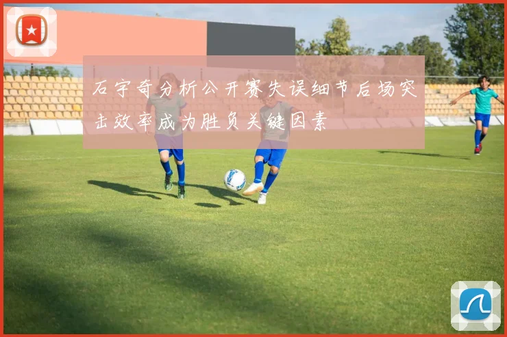 石宇奇分析公开赛失误细节后场突击效率成为胜负关键因素