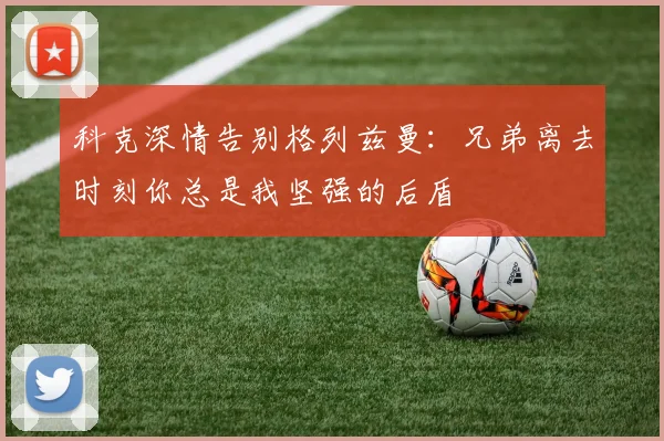 科克深情告别格列兹曼：兄弟离去时刻你总是我坚强的后盾