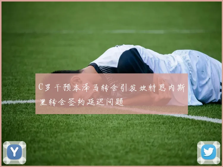 C罗干预本泽马转会引发坎特恩内斯里转会签约延迟问题