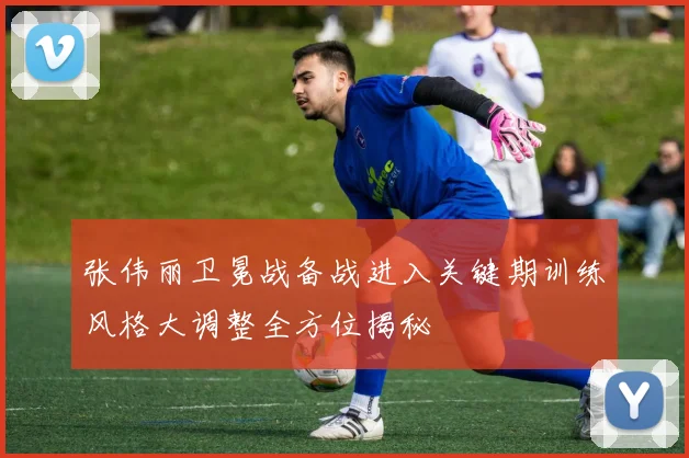 张伟丽卫冕战备战进入关键期训练风格大调整全方位揭秘