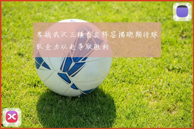 客战武汉三镇首发阵容揭晓期待球队全力以赴争取胜利