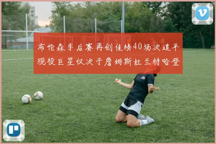 布伦森季后赛再创佳绩40场次追平现役巨星仅次于詹姆斯杜兰特哈登