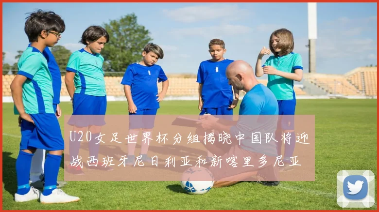 U20女足世界杯分组揭晓中国队将迎战西班牙尼日利亚和新喀里多尼亚