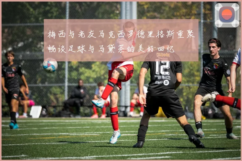 梅西与老友马克西罗德里格斯重聚畅谈足球与马黛茶的美好回忆