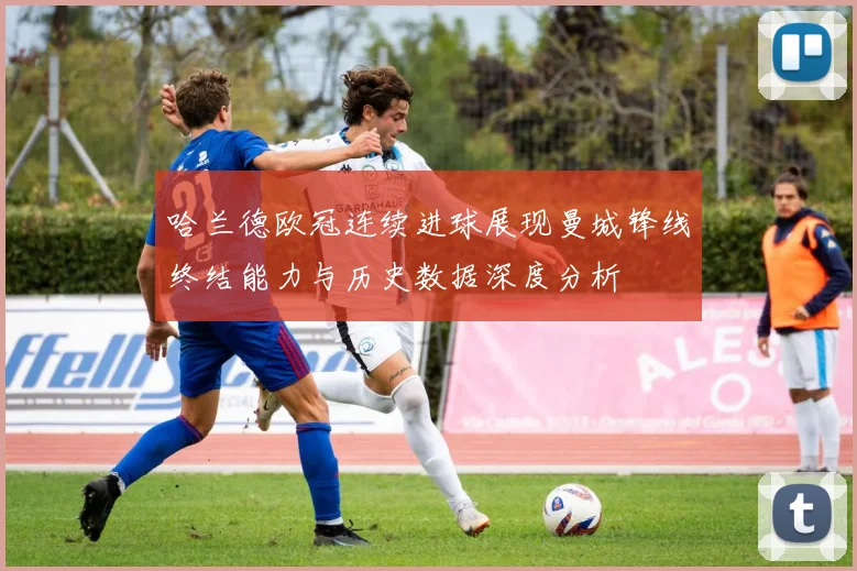 哈兰德欧冠连续进球展现曼城锋线终结能力与历史数据深度分析