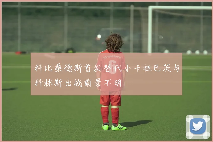 科比桑德斯首发替代小卡祖巴茨与科林斯出战前景不明