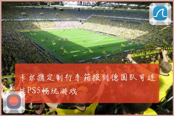 卡尔携定制行李箱报到德国队可连接PS5畅玩游戏