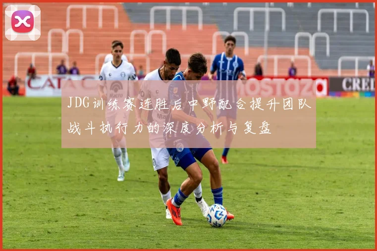 JDG训练赛连胜后中野配合提升团队战斗执行力的深度分析与复盘