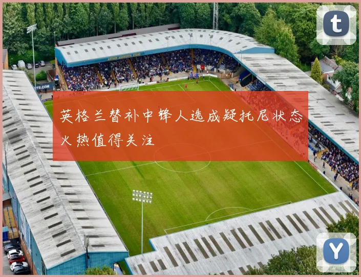 英格兰替补中锋人选成疑托尼状态火热值得关注