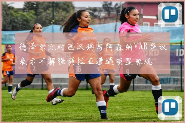 德泽尔比对西汉姆与阿森纳VAR争议表示不解强调拉亚遭遇明显犯规