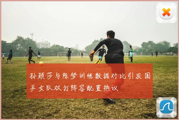 孙颖莎与陈梦训练数据对比引发国乒女队双打阵容配置热议