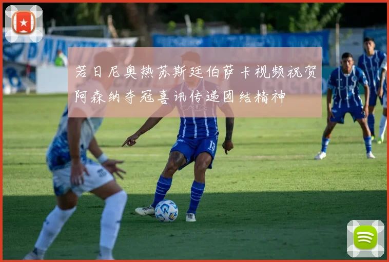 若日尼奥热苏斯廷伯萨卡视频祝贺阿森纳夺冠喜讯传递团结精神