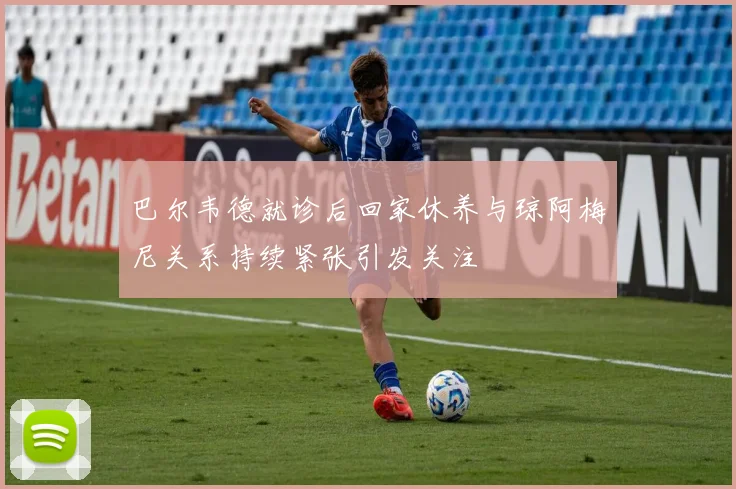 巴尔韦德就诊后回家休养与琼阿梅尼关系持续紧张引发关注
