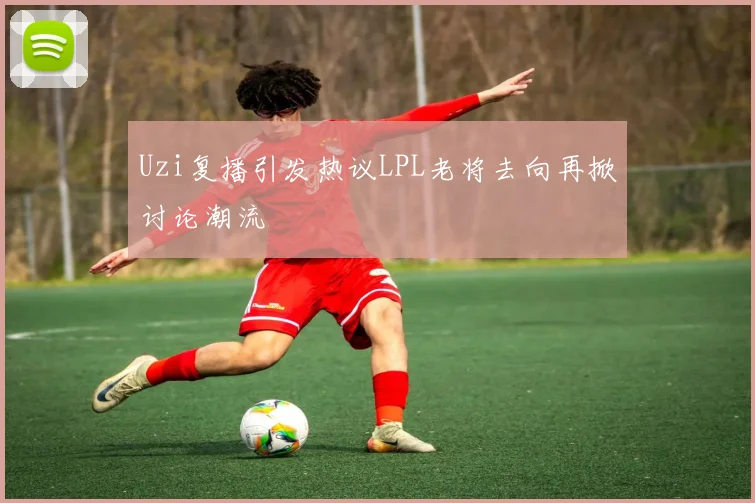 Uzi复播引发热议LPL老将去向再掀讨论潮流