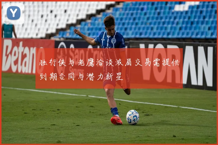 独行侠与老鹰洽谈浓眉交易需提供到期合同与潜力新星