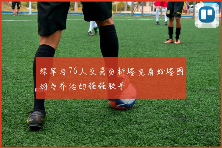 绿军与76人交易分析塔克看好塔图姆与乔治的强强联手
