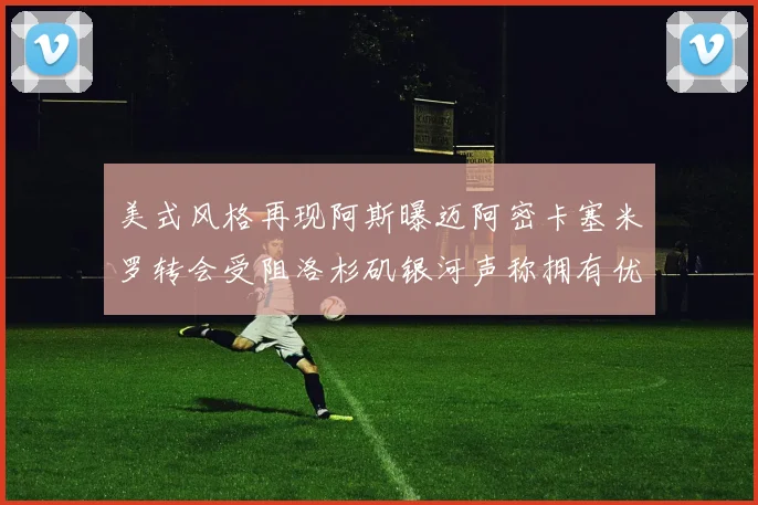 美式风格再现阿斯曝迈阿密卡塞米罗转会受阻洛杉矶银河声称拥有优先签约权