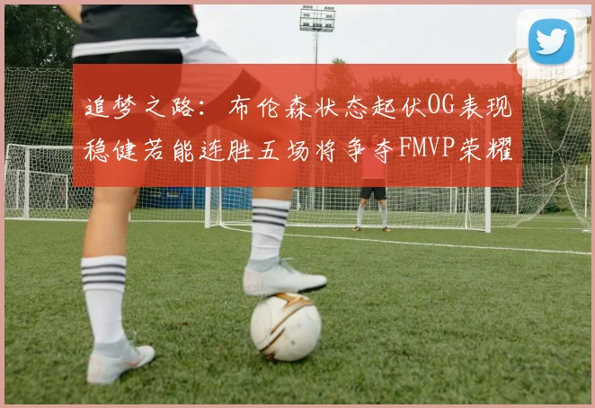 追梦之路：布伦森状态起伏OG表现稳健若能连胜五场将争夺FMVP荣耀