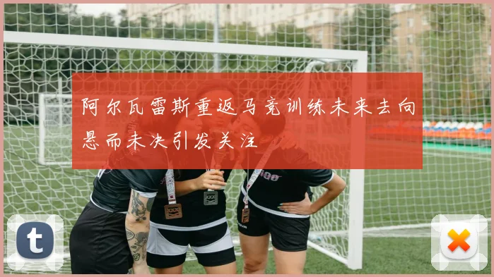 阿尔瓦雷斯重返马竞训练未来去向悬而未决引发关注
