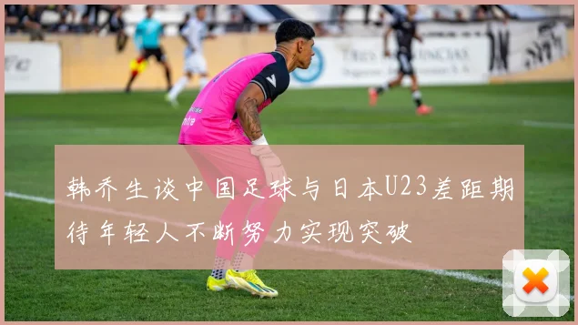 韩乔生谈中国足球与日本U23差距期待年轻人不断努力实现突破