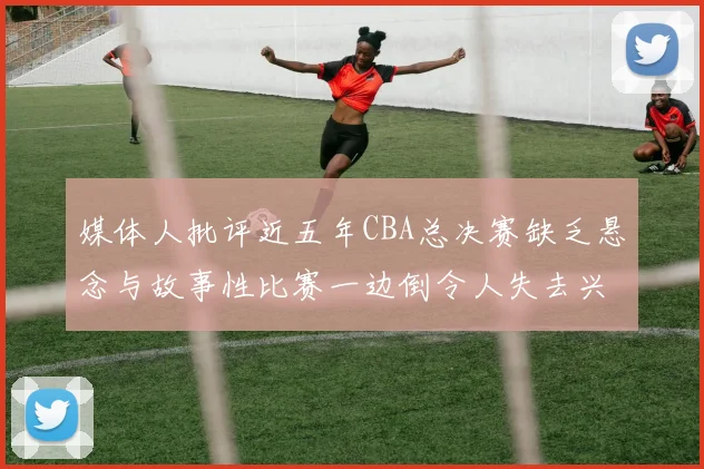 媒体人批评近五年CBA总决赛缺乏悬念与故事性比赛一边倒令人失去兴趣