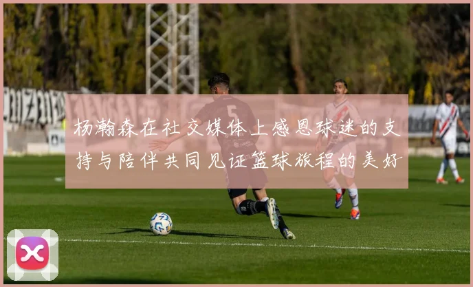杨瀚森在社交媒体上感恩球迷的支持与陪伴共同见证篮球旅程的美好时刻